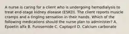 A nurse is caring for a client who is undergoing hemodialysis to treat end-stage kidney disease (ESKD). The client reports muscle cramps and a tingling sensation in their hands. Which of the following medications should the nurse plan to administer? A. Epoetin alfa B. Furosemide C. Captopril D. Calcium carbonate