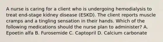 A nurse is caring for a client who is undergoing hemodialysis to treat end-stage kidney disease (ESKD). The client reports muscle cramps and a tingling sensation in their hands. Which of the following medications should the nurse plan to administer? A. Epoetin alfa B. Furosemide C. Captopril D. Calcium carbonate