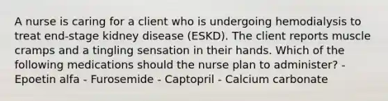 A nurse is caring for a client who is undergoing hemodialysis to treat end-stage kidney disease (ESKD). The client reports muscle cramps and a tingling sensation in their hands. Which of the following medications should the nurse plan to administer? - Epoetin alfa - Furosemide - Captopril - Calcium carbonate