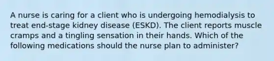 A nurse is caring for a client who is undergoing hemodialysis to treat end-stage kidney disease (ESKD). The client reports muscle cramps and a tingling sensation in their hands. Which of the following medications should the nurse plan to administer?