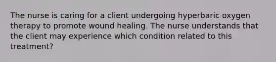 The nurse is caring for a client undergoing hyperbaric oxygen therapy to promote wound healing. The nurse understands that the client may experience which condition related to this treatment?