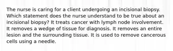 The nurse is caring for a client undergoing an incisional biopsy. Which statement does the nurse understand to be true about an incisional biopsy? It treats cancer with lymph node involvement. It removes a wedge of tissue for diagnosis. It removes an entire lesion and the surrounding tissue. It is used to remove cancerous cells using a needle.