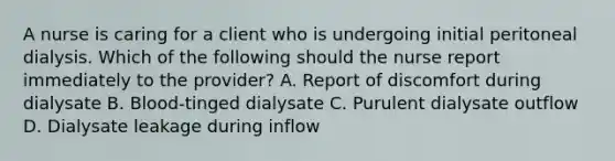 A nurse is caring for a client who is undergoing initial peritoneal dialysis. Which of the following should the nurse report immediately to the provider? A. Report of discomfort during dialysate B. Blood-tinged dialysate C. Purulent dialysate outflow D. Dialysate leakage during inflow