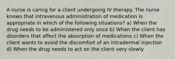 A nurse is caring for a client undergoing IV therapy. The nurse knows that intravenous administration of medication is appropriate in which of the following situations? a) When the drug needs to be administered only once b) When the client has disorders that affect the absorption of medications c) When the client wants to avoid the discomfort of an intradermal injection d) When the drug needs to act on the client very slowly