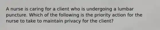 A nurse is caring for a client who is undergoing a lumbar puncture. Which of the following is the priority action for the nurse to take to maintain privacy for the client?