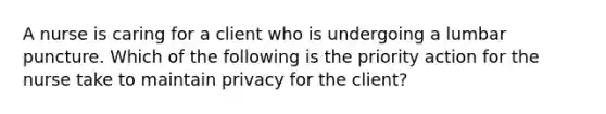 A nurse is caring for a client who is undergoing a lumbar puncture. Which of the following is the priority action for the nurse take to maintain privacy for the client?