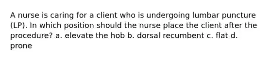 A nurse is caring for a client who is undergoing lumbar puncture (LP). In which position should the nurse place the client after the procedure? a. elevate the hob b. dorsal recumbent c. flat d. prone