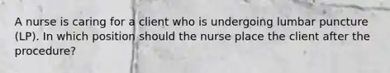 A nurse is caring for a client who is undergoing lumbar puncture (LP). In which position should the nurse place the client after the procedure?