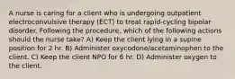 A nurse is caring for a client who is undergoing outpatient electroconvulsive therapy (ECT) to treat rapid-cycling bipolar disorder. Following the procedure, which of the following actions should the nurse take? A) Keep the client lying in a supine position for 2 hr. B) Administer oxycodone/acetaminophen to the client. C) Keep the client NPO for 6 hr. D) Administer oxygen to the client.