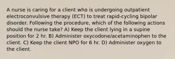 A nurse is caring for a client who is undergoing outpatient electroconvulsive therapy (ECT) to treat rapid-cycling bipolar disorder. Following the procedure, which of the following actions should the nurse take? A) Keep the client lying in a supine position for 2 hr. B) Administer oxycodone/acetaminophen to the client. C) Keep the client NPO for 6 hr. D) Administer oxygen to the client.