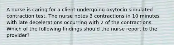 A nurse is caring for a client undergoing oxytocin simulated contraction test. The nurse notes 3 contractions in 10 minutes with late decelerations occurring with 2 of the contractions. Which of the following findings should the nurse report to the provider?