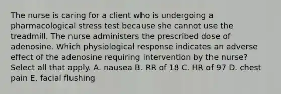 The nurse is caring for a client who is undergoing a pharmacological stress test because she cannot use the treadmill. The nurse administers the prescribed dose of adenosine. Which physiological response indicates an adverse effect of the adenosine requiring intervention by the nurse? Select all that apply. A. nausea B. RR of 18 C. HR of 97 D. chest pain E. facial flushing