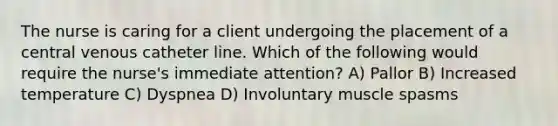 The nurse is caring for a client undergoing the placement of a central venous catheter line. Which of the following would require the nurse's immediate attention? A) Pallor B) Increased temperature C) Dyspnea D) Involuntary muscle spasms