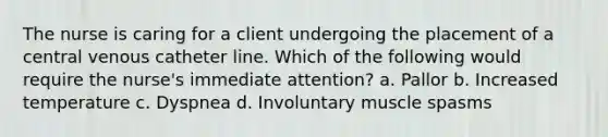 The nurse is caring for a client undergoing the placement of a central venous catheter line. Which of the following would require the nurse's immediate attention? a. Pallor b. Increased temperature c. Dyspnea d. Involuntary muscle spasms