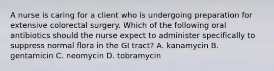 A nurse is caring for a client who is undergoing preparation for extensive colorectal surgery. Which of the following oral antibiotics should the nurse expect to administer specifically to suppress normal flora in the GI tract? A. kanamycin B. gentamicin C. neomycin D. tobramycin