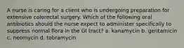 A nurse is caring for a client who is undergoing preparation for extensive colorectal surgery. Which of the following oral antibiotics should the nurse expect to administer specifically to suppress normal flora in the GI tract? a. kanamycin b. gentamicin c. neomycin d. tobramycin