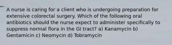 A nurse is caring for a client who is undergoing preparation for extensive colorectal surgery. Which of the following oral antibiotics should the nurse expect to administer specifically to suppress normal flora in the GI tract? a) Kanamycin b) Gentamicin c) Neomycin d) Tobramycin