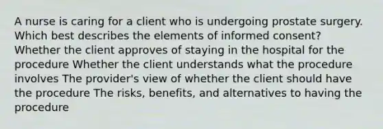 A nurse is caring for a client who is undergoing prostate surgery. Which best describes the elements of informed consent? Whether the client approves of staying in the hospital for the procedure Whether the client understands what the procedure involves The provider's view of whether the client should have the procedure The risks, benefits, and alternatives to having the procedure