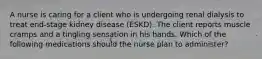 A nurse is caring for a client who is undergoing renal dialysis to treat end-stage kidney disease (ESKD). The client reports muscle cramps and a tingling sensation in his hands. Which of the following medications should the nurse plan to administer?