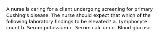 A nurse is caring for a client undergoing screening for primary Cushing's disease. The nurse should expect that which of the following laboratory findings to be elevated? a. Lymphocyte count b. Serum potassium c. Serum calcium d. Blood glucose