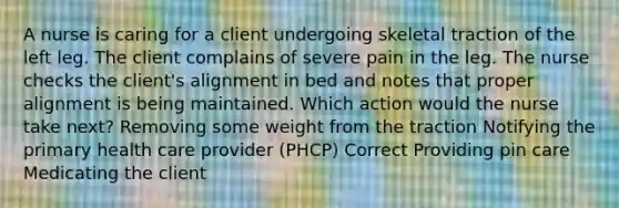 A nurse is caring for a client undergoing skeletal traction of the left leg. The client complains of severe pain in the leg. The nurse checks the client's alignment in bed and notes that proper alignment is being maintained. Which action would the nurse take next? Removing some weight from the traction Notifying the primary health care provider (PHCP) Correct Providing pin care Medicating the client