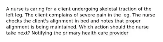 A nurse is caring for a client undergoing skeletal traction of the left leg. The client complains of severe pain in the leg. The nurse checks the client's alignment in bed and notes that proper alignment is being maintained. Which action should the nurse take next? Notifying the primary health care provider