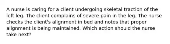 A nurse is caring for a client undergoing skeletal traction of the left leg. The client complains of severe pain in the leg. The nurse checks the client's alignment in bed and notes that proper alignment is being maintained. Which action should the nurse take next?