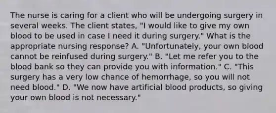 The nurse is caring for a client who will be undergoing surgery in several weeks. The client states, "I would like to give my own blood to be used in case I need it during surgery." What is the appropriate nursing response? A. "Unfortunately, your own blood cannot be reinfused during surgery." B. "Let me refer you to the blood bank so they can provide you with information." C. "This surgery has a very low chance of hemorrhage, so you will not need blood." D. "We now have artificial blood products, so giving your own blood is not necessary."