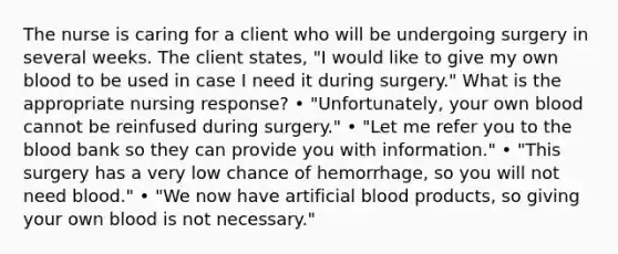 The nurse is caring for a client who will be undergoing surgery in several weeks. The client states, "I would like to give my own blood to be used in case I need it during surgery." What is the appropriate nursing response? • "Unfortunately, your own blood cannot be reinfused during surgery." • "Let me refer you to the blood bank so they can provide you with information." • "This surgery has a very low chance of hemorrhage, so you will not need blood." • "We now have artificial blood products, so giving your own blood is not necessary."