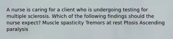 A nurse is caring for a client who is undergoing testing for multiple sclerosis. Which of the following findings should the nurse expect? Muscle spasticity Tremors at rest Ptosis Ascending paralysis