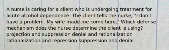 A nurse is caring for a client who is undergoing treatment for acute alcohol dependence. The client tells the nurse, "I don't have a problem. My wife made me come here." Which defense mechanism does the nurse determine the client is using? projection and suppression denial and rationalization rationalization and repression suppression and denial