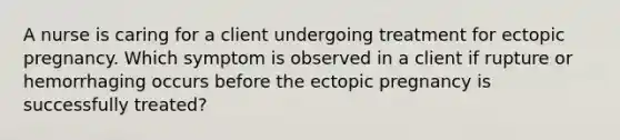 A nurse is caring for a client undergoing treatment for ectopic pregnancy. Which symptom is observed in a client if rupture or hemorrhaging occurs before the ectopic pregnancy is successfully treated?