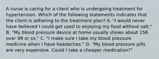 A nurse is caring for a client who is undergoing treatment for hypertension. Which of the following statements indicates that the client is adhering to the treatment plan? A. "I would never have believed I could get used to enjoying my food without salt." B. "My <a href='https://www.questionai.com/knowledge/kD0HacyPBr-blood-pressure' class='anchor-knowledge'>blood pressure</a> device at home usually shows about 156 over 98 or so." C. "I make sure I take my blood pressure medicine when I have headaches." D. "My blood pressure pills are very expensive. Could I take a cheaper medication?"