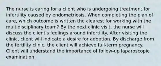 The nurse is caring for a client who is undergoing treatment for infertility caused by endometriosis. When completing the plan of care, which outcome is written the clearest for working with the multidisciplinary team? By the next clinic visit, the nurse will discuss the client's feelings around infertility. After visiting the clinic, client will indicate a desire for adoption. By discharge from the fertility clinic, the client will achieve full-term pregnancy. Client will understand the importance of follow-up laparoscopic examination.