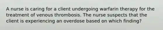 A nurse is caring for a client undergoing warfarin therapy for the treatment of venous thrombosis. The nurse suspects that the client is experiencing an overdose based on which finding?