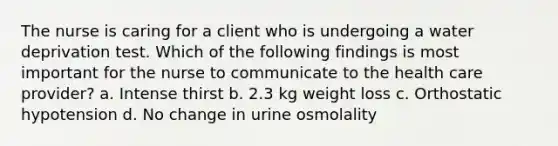 The nurse is caring for a client who is undergoing a water deprivation test. Which of the following findings is most important for the nurse to communicate to the health care provider? a. Intense thirst b. 2.3 kg weight loss c. Orthostatic hypotension d. No change in urine osmolality