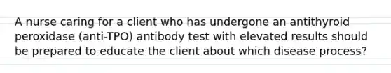 A nurse caring for a client who has undergone an antithyroid peroxidase (anti-TPO) antibody test with elevated results should be prepared to educate the client about which disease process?