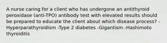 A nurse caring for a client who has undergone an antithyroid peroxidase (anti-TPO) antibody test with elevated results should be prepared to educate the client about which disease process? -Hyperparathyroidism -Type 2 diabetes -Gigantism -Hashimoto thyroiditis