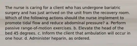 The nurse is caring for a client who has undergone bariatric surgery and has just arrived on the unit from the recovery room. Which of the following actions should the nurse implement to promote tidal flow and reduce abdominal pressure? a. Perform passive range-of-motion exercises. b. Elevate the head of the bed 45 degrees. c. Inform the client that ambulation will occur in one hour. d. Administer heparin, as ordered.