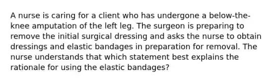 A nurse is caring for a client who has undergone a below-the-knee amputation of the left leg. The surgeon is preparing to remove the initial surgical dressing and asks the nurse to obtain dressings and elastic bandages in preparation for removal. The nurse understands that which statement best explains the rationale for using the elastic bandages?