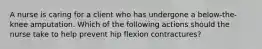 A nurse is caring for a client who has undergone a below-the-knee amputation. Which of the following actions should the nurse take to help prevent hip flexion contractures?