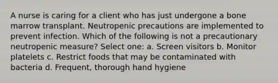 A nurse is caring for a client who has just undergone a bone marrow transplant. Neutropenic precautions are implemented to prevent infection. Which of the following is not a precautionary neutropenic measure? Select one: a. Screen visitors b. Monitor platelets c. Restrict foods that may be contaminated with bacteria d. Frequent, thorough hand hygiene