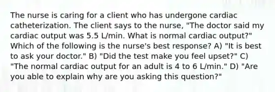 The nurse is caring for a client who has undergone cardiac catheterization. The client says to the nurse, "The doctor said my cardiac output was 5.5 L/min. What is normal cardiac output?" Which of the following is the nurse's best response? A) "It is best to ask your doctor." B) "Did the test make you feel upset?" C) "The normal cardiac output for an adult is 4 to 6 L/min." D) "Are you able to explain why are you asking this question?"