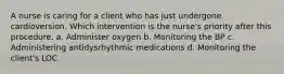 A nurse is caring for a client who has just undergone cardioversion. Which intervention is the nurse's priority after this procedure. a. Administer oxygen b. Monitoring the BP c. Administering antidysrhythmic medications d. Monitoring the client's LOC