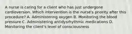 A nurse is caring for a client who has just undergone cardioversion. Which intervention is the nurse's priority after this procedure? A. Administering oxygen B. Monitoring the blood pressure C. Administering antidysrhythmic medications D. Monitoring the client's level of consciousness