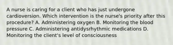 A nurse is caring for a client who has just undergone cardioversion. Which intervention is the nurse's priority after this procedure? A. Administering oxygen B. Monitoring the blood pressure C. Administering antidysrhythmic medications D. Monitoring the client's level of consciousness