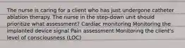 The nurse is caring for a client who has just undergone catheter ablation therapy. The nurse in the step-down unit should prioritize what assessment? Cardiac monitoring Monitoring the implanted device signal Pain assessment Monitoring the client's level of consciousness (LOC)