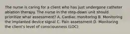 The nurse is caring for a client who has just undergone catheter ablation therapy. The nurse in the step-down unit should prioritize what assessment? A. Cardiac monitoring B. Monitoring the implanted device signal C. Pain assessment D. Monitoring the client's level of consciousness (LOC)