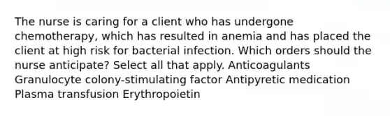 The nurse is caring for a client who has undergone chemotherapy, which has resulted in anemia and has placed the client at high risk for bacterial infection. Which orders should the nurse anticipate? Select all that apply. Anticoagulants Granulocyte colony-stimulating factor Antipyretic medication Plasma transfusion Erythropoietin