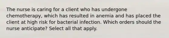 The nurse is caring for a client who has undergone chemotherapy, which has resulted in anemia and has placed the client at high risk for bacterial infection. Which orders should the nurse anticipate? Select all that apply.